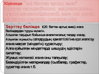 ,
Зерттеу бөлімде ( 20 беттен артық емес) жеке
бөлімдерден тұруы мүмкін.
Алынған тақырып бойынша аналитикалық талдау жасау.
Алынған жұмысты (атқарудың қажеттілігіне қол жеткізу
және мақсат (міндетін) құрастыру;
Алға қойылған міндеттерді шешудің әдістерін
сипаттау;
Жұмыс нәтижесі және оны талқылау;
Безендірілген материалдар (сызбалар, графиктер,
суреттер және т.б.
 