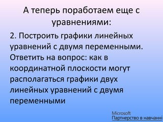 А теперь поработаем еще с
         уравнениями:
2. Построить графики линейных
уравнений с двумя переменными.
Ответить на вопрос: как в
координатной плоскости могут
располагаться графики двух
линейных уравнений с двумя
переменными
 