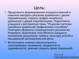 Цель:
• Продолжить формирование учащихся умений и
  навыков находить решение уравнения с двумя
  переменными, строить график линейного
  уравнения с двумя переменными. Подготовить
  учащихся к восприятию темы ”Решение системы
  линейных уравнений графическим способом”.
  Повторить формулы сокращенного умножения.
  Развивать творческие способности учащихся,
  логическое мышление, память, культуру устной и
  письменной математической речи.
• Воспитывать навыки самоконтроля и
  самопроверки, внимание, аккуратность,
  сдержанность, умение слушать своих товарищей.
 