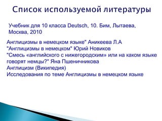 Учебник для 10 класса Deutsch, 10. Бим, Лытаева,
Москва, 2010
Англицизмы в немецком языке" Аникеева Л.А
"Англицизмы в немецком" Юрий Новиков
"Смесь «английского с нижегородским» или на каком языке
говорят немцы?" Яна Пшеничникова
Англицизм (Википедия)
Исследования по теме Англицизмы в немецком языке
 