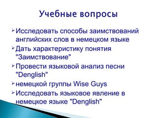  Исследовать  способы заимствований
  английских слов в немецком языке
 Дать характеристику понятия

  "Заимствование"
 Провести языковой анализ песни

  "Denglish"
 немецкой группы Wise Guys
 Исследовать языковое явление в

  немецкое языке "Denglish"
 