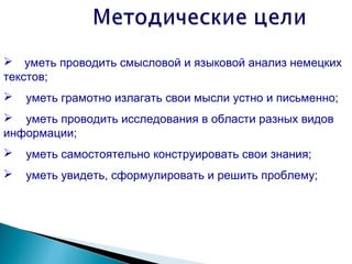  уметь проводить смысловой и языковой анализ немецких
текстов;
   уметь грамотно излагать свои мысли устно и письменно;
 уметь проводить исследования в области разных видов
информации;
   уметь самостоятельно конструировать свои знания;
   уметь увидеть, сформулировать и решить проблему;
 