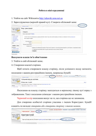 Робота в вікі-середовищі


1. Увійти на сайт Wikiосвіта http://eduwiki.uran.net.ua
2. Зареєструватися (верхній правий кут). Створити обліковий запис




Вказувати власне ім’я обов’язково
3. Увійти в свій обліковий запис.
4. Створення власної сторінки.
      Щоб почати створювати власну сторінку, після успішного входу натисніть
посилання з вашим реєстраційним іменем, наприклад IrynaSl.




      Посилання на власну сторінку знаходиться в верхньому лівому куті поряд з
зображенням. Текст посилання співпадає з вашим реєстраційним іменем.
      Червоний колір посилання вказує на те, що сторінка ще не заповнена.
      Для створення особистої сторінки учасника з іменем Користувач: IrynaSl
клацніть по вкладці створити або створити сторінку з такою назвою.
 