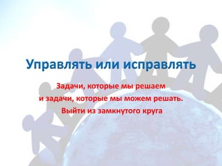 Управлять или исправлять
      Задачи, которые мы решаем
 и задачи, которые мы можем решать.
       Выйти из замкнутого круга
 