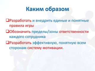 Каким образом
Разработать и внедрить единые и понятные
 правила игры
Обозначить пределы/зоны ответственности
 каждого сотрудника
Разработать эффективную, понятную всем
 сторонам систему мотивации.
 