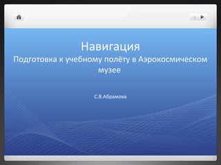 Навигация
Подготовка к учебному полёту в Аэрокосмическом
                    музее

                   С.В.Абрамова
 