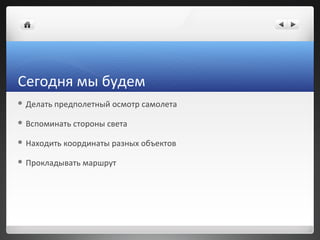 Сегодня мы будем
 Делать   предполетный осмотр самолета

 Вспоминать   стороны света

 Находить   координаты разных объ...