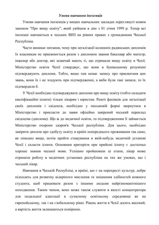 Умови навчання іноземців
      Умови навчання іноземців у вищих навчальних закладах переглянуті новим
законом "Про вищу освіту", який увійшов в дію з 01 січня 1999 р. Тепер всі
іноземці навчаються в чеських ВНЗ на рівних правах з громадянами Чеської
Республіки.
      Часто виникає питання, чому при легалізації колишніх радянських дипломів
їх власникам не присвоюється разом з дипломом звання бакалавр або магістр,
інженер або доктор, які зазвичай мають ті, що отримали вищу освіту в Чехії.
Міністерство освіти Чехії стверджує, що вони в буквальному розумінні
підтверджують дипломи. Тобто, якщо там немає запису про присвоєння цих
звань, вони їх і не згадують при підтвердженні, а якби були такі записи, то їх
підтвердили б.
      У Чехії необхідно підтверджувати дипломи про вищу освіту (тобто складати
кваліфікаційні іспити) тільки лікарям і юристам. Решті фахівців для легалізації
своїх дипломів і свідоцтв, необхідно у письмовій формі звернутися в
Міністерство і прикласти до заяви офіційно завірений чеський переклад
свідоцтва (диплома). Що ж до медичної освіти, то підтвердженням її займається
Міністерство охорони здоров'я Чеської республіки. Для цього, необхідно
завірити диплом про здобуту освіту в країні попереднього проживання так само,
як описано вище, потім пройти стажування в якій-небудь медичній установі
Чехії і скласти іспити. Основним критерієм при прийомі іспиту є достатньо
хороше знання чеської мови. Успішно пройшовши ці етапи, лікар може
отримати роботу в медичних установах республіки на тих же умовах, що і
чеський лікар.
      Навчання в Чеській Республіці, в країні, що є на перехресті культур, добре
підходить для розвитку відкритого мислення та зміцнення здібностей кожного
студента, щоб працювати разом з іншими людьми найрізноманітнішого
походження. Таким чином, воно може також служити в якості концентратора
для    подальшої   адаптації   в   сучасному   освітньому   середовищі   як   на
європейському, так і на глобальному рівні. Рівень життя в Чехії досить високий,
а вартість життя залишаються помірною.
 