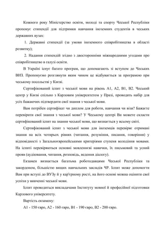 Кожного року Міністерство освіти, молоді та спорту Чеської Республіки
пропонує стипендії для підтримки навчання іноземних студентів в чеських
державних вузах:
     1. Державні стипендії (за умови іноземного співробітництва в області
розвитку);
     2. Надання стипендій згідно з двосторонніми міжнародними угодами про
співробітництво в галузі освіти.
    В Україні існує багато програм, що допомагають зі вступом до Чеських
ВНЗ. Пропонуємо розглянути яким чином це відбувається за програмою при
чеському посольстві у Києві.
    Сертифікований іспит з чеської мови на рівень А1, А2, В1, В2. Чеський
центр у Києві спільно з Карловим університетом у Празі, проводять набір для
усіх бажаючих підтвердити свої знання з чеської мови.
    Вам потрібен сертифікат чи диплом для роботи, навчання чи візи? Бажаєте
перевірити свої знання з чеської мови? У Чеському центрі Ви можете скласти
сертифікований іспит на знання чеської мови, що визнається у всьому світі.
    Сертифікований іспит з чеської мови для іноземців перевіряє отримані
знання на всіх чотирьох рівнях (читання, розуміння, писання, говоріння) у
відповідності з Загальноєвропейськими критеріями ступеня володіння мовами.
На іспиті перевіряються основні мовленнєві навички, їх письмовий та усний
прояв (аудіювання, читання, розповідь, ведення діалогу).
    Екзамен визнається багатьма роботодавцями Чеської Республіки та
закордоном, більшістю вищих навчальних закладів ЧР. Іспит може допомогти
Вам при вступі до ВУЗу й у кар'єрному рості, на його основі можна оцінити свої
успіхи у вивченні чеської мови.
    Іспит проводиться викладачами Інституту мовної й професійної підготовки
Карлового університету.
    Вартість екзамену:
    А1 - 150 євро, А2 - 160 євро, В1 - 190 євро, В2 - 200 євро.
 