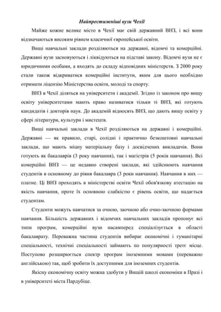 Найпрестижніші вузи Чехії
    Майже кожне велике місто в Чехії має свій державний ВНЗ, і всі вони
відзначаються високим рівнем класичної європейської освіти.
    Вищі навчальні заклади розділяються на державні, відомчі та комерційні.
Державні вузи засновуються і ліквідуються на підставі закону. Відомчі вузи не є
юридичними особами, а входять до складу відповідних міністерств. З 2000 року
стали також відкриватися комерційні інститути, яким для цього необхідно
отримати ліцензію Міністерства освіти, молоді та спорту.
    ВНЗ в Чехії діляться на університети і академії. Згідно із законом про вищу
освіту університетами мають право називатися тільки ті ВНЗ, які готують
кандидатів і докторів наук. До академій відносять ВНЗ, що дають вищу освіту у
сфері літератури, культури і мистецтв.
    Вищі навчальні заклади в Чехії розділяються на державні і комерційні.
Державні — як правило, старі, солідні і практично безкоштовні навчальні
заклади, що мають міцну матеріальну базу і досвідчених викладачів. Вони
готують як бакалаврів (3 року навчання), так і магістрів (5 років навчання). Всі
комерційні ВНЗ — це недавно створені заклади, які здійснюють навчання
студентів в основному до рівня бакалавра (3 роки навчання). Навчання в них —
платне. Ці ВНЗ проходять в міністерстві освіти Чехії обов'язкову атестацію на
якість навчання, проте їх основною слабкістю є рівень освіти, що надається
студентам.
    Студенти можуть навчатися за очною, заочною або очно-заочною формами
навчання. Більшість державних і відомчих навчальних закладів пропонує всі
типи   програм,   комерційні      вузи   насамперед   спеціалізується   в   області
бакалаврату. Переважна частина студентів вибирає економічні і гуманітарні
спеціальності, технічні спеціальності займають по популярності третє місце.
Поступово розширюється спектр програм іноземними мовами (переважно
англійською) так, щоб зробити їх доступними для іноземних студентів.
    Якісну економічну освіту можна здобути у Вищій школі економіки в Празі і
в університеті міста Пардубіце.
 