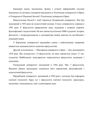 Інженерні науки, математику, фізику і сучасні інформаційні системи
відповідно до світових стандартів викладають в Технічному університеті в Празі,
в Університеті Південної Богемії і Технічному університеті Брно.
    Факультетами біології і хімії гордиться Остравській університет. Він був
заснований в 1953 році як педагогічний коледж. Статус університету отримав в
1991 році. Є факультети природничих наук, медицини і охорони здоров'я,
філософський і педагогічний. На них навчається близько 5000 студентів. Історію,
філологію і літературознавство в докторантурі можна вивчати на англійській і
німецькій мовах.
    У Карловому університеті традиційно одним з найсильніших напрямків
вважається медицина (шість медичних факультетів).
    Другий за величиною — Массаріков університет в Брно — був заснований в
1919 році. Він складається з 8 факультетів, на яких навчається понад 17 тис.
студентів. Найбільшою популярністю користуються факультети медицини і
економіки.
    Оломоуцкий університет заснований в 1566 році. Має 7 факультетів.
Високим рівнем викладання славляться його юридичний, філософський і
педагогічний факультети.
    Пардубіцкий університет заснований в 1950 році і спочатку був кафедрою
хімічної технології. Зараз тут є факультети хімічної технології, транспорту,
економіки і менеджменту, мов і гуманітарних наук.
 
