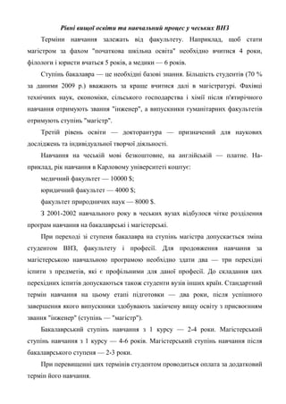 Рівні вищої освіти та навчальний процес у чеських ВНЗ
    Терміни навчання залежать від факультету. Наприклад, щоб стати
магістром за фахом "початкова шкільна освіта" необхідно вчитися 4 роки,
філологи і юристи вчаться 5 років, а медики — 6 років.
    Ступінь бакалавра — це необхідні базові знання. Більшість студентів (70 %
за даними 2009 р.) вважають за краще вчитися далі в магістратурі. Фахівці
технічних наук, економіки, сільського господарства і хімії після п'ятирічного
навчання отримують звання "інженер", а випускники гуманітарних факультетів
отримують ступінь "магістр".
    Третій рівень освіти — докторантура — призначений для наукових
досліджень та індивідуальної творчої діяльності.
    Навчання на чеській мові безкоштовне, на англійській — платне. На-
приклад, рік навчання в Карловому університеті коштує:
    медичний факультет — 10000 $;
    юридичний факультет — 4000 $;
    факультет природничих наук — 8000 $.
    З 2001-2002 навчального року в чеських вузах відбулося чітке розділення
програм навчання на бакалаврські і магістерські.
    При переході зі ступеня бакалавра на ступінь магістра допускається зміна
студентом ВНЗ, факультету і професії. Для продовження навчання за
магістерською навчальною програмою необхідно здати два — три перехідні
іспити з предметів, які є профільними для даної професії. До складання цих
перехідних іспитів допускаються також студенти вузів інших країн. Стандартний
термін навчання на цьому етапі підготовки — два роки, після успішного
завершення якого випускники здобувають закінчену вищу освіту з присвоєнням
звання "інженер" (ступінь — "магістр").
    Бакалаврський ступінь навчання з 1 курсу — 2-4 роки. Магістерський
ступінь навчання з 1 курсу — 4-6 років. Магістерський ступінь навчання після
бакалаврського ступеня — 2-3 роки.
    При перевищенні цих термінів студентом проводиться оплата за додатковий
термін його навчання.
 