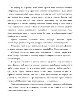 На відміну від України в Чехії кожен студент може самостійно складати
собі розклад, завдяки чому серед тижня у нього може бути вільні 1-2 дні, а іспит
з кожного предмету відбувається кілька разів під час однієї сесії. Іноді перерва
між першою його датою і другою може становити тиждень. Завдяки такій
системі, студент під час сесії отримує додатковий час на підготовку.
Практикується й система переносу складання певного іспиту з однієї сесії на
іншу. Відвідування лекцій в Чехії не обов'язкове, але як іноземні студенти
відвідують заняття, контролюють поліцейські у справах іноземців. Якщо
відвідуваність пар таким студентом низька, його можуть позбавити студентської
візи і повернути додому.
    Процес    навчання     складають    лекції,   семінари,   проекти,   вправи,
консультації, практика за фахом, екскурсії, і самостійна робота студента.
    Студенти в Чехії можуть одержувати 2 види грошової допомоги. Допомога
на житло - виплачується вузом, сума варіюється від 20 до 30 євро на місяць.
    Соціальна допомога - виплачується незаможним студентам і варіюється в
межах 25 євро. Стипендії та допомогу можуть одержувати студенти державних і
приватних вузів.
    Конкретно встановленого терміну навчання студентів в чеських вузах не
існує. Для того, щоб закінчити програму підготовки за вибраною спеціальністю,
треба скласти іспити і тести з певного набору предметів і набрати необхідну
суму балів. Термін, протягом якого студент зможе виконати ці вимоги і
отримати диплом, залежить від того, з яким навантаженням він формує свій
розклад під час навчання. При підвищеному навантаженні термін навчання
студента у ВНЗ скорочується, при зниженому — збільшується.
    Така система навчання дозволяє студентові самому оцінювати свої здібності
і можливості, гнучко розпоряджатися власним часом і робить процес його
навчання максимально плідним.
 