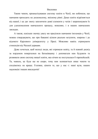 Висновки
    Таким чином, проаналізувавши систему освіти в Чехії, ми побачили, що
навчання проходить на досконалому, якісному рівні. Дещо освіта відрізняється
від нашої, і це дає змогу запозичити деякі елементи у чехів і запропонувати їх
для удосконалення навчального процесу, можливо, і в наших навчальних
закладах.
    А також, оскільки значну увагу ми приділили навчанню іноземців у Чехії,
можна стверджувати, що при бажанні цілком реально вступити, зокрема і до
відомого Карлового університету у Празі. Можливо навіть отримувати
стипендію від Чеської держави.
    Дуже хочеться, щоб молоді люди, які отримали освіту, та й певний досвід
за кордоном поверталися на Батьківщину і допомагали нам будувати та
розвивати свою систему вищої освіти, яка нічим не поступалася б європейській.
Та, нажаль, це буде ще не скоро, тому нам залишається лише чекати та
сподіватись на краще. Головне, цінити те, що у нас є: наші вузи, наших
науковців і наших викладачів!
 