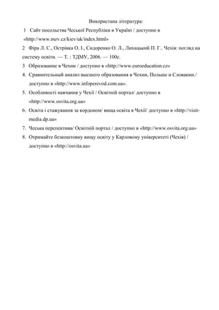 Використана література:
1 Сайт посольства Чеської Республіки в Україні / доступно в
«http://www.mzv.cz/kiev/uk/index.html»
2 Фіра Л. С., Острівка О. І., Сидоренко О. Л., Лихацький П. Г.. Чехія: погляд на
систему освіти. — Т. : ТДМУ, 2006. — 100с.
3 Образование в Чехии / доступно в «http://www.euroeducation.cz»
4. Сравнительный анализ высшего образования в Чехии, Польше и Словакии./
   доступно в «http://www.infoperevod.com.ua».
5. Особливості навчання у Чехії / Освітній портал/ доступно в
   «http://www.osvita.org.ua»
6. Освіта і стажування за кордоном/ вища освіта в Чехії/ доступно в «http://visit-
   media.dp.ua»
7. Чеська перспектива/ Освітній портал / доступно в «http://www.osvita.org.ua»
8. Отримайте безкоштовну вищу освіту у Карловому університеті (Чехія) /
   доступно в «http://osvita.ua»
 