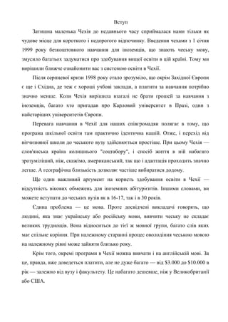 Вступ
    Затишна маленька Чехія до недавнього часу сприймалася нами тільки як
чудове місце для короткого і недорогого відпочинку. Введення чехами з 1 січня
1999 року безкоштовного навчання для іноземців, що знають чеську мову,
змусило багатьох задуматися про здобування вищої освіти в цій країні. Тому ми
вирішили ближче ознайомити вас з системою освіти в Чехії.
    Після серпневої кризи 1998 року стало зрозуміло, що окрім Західної Європи
є ще і Східна, де теж є хороші учбові заклади, а платити за навчання потрібно
значно менше. Коли Чехія вирішила взагалі не брати грошей за навчання з
іноземців, багато хто пригадав про Карловий університет в Празі, один з
найстаріших університетів Європи.
    Перевага навчання в Чехії для наших співгромадян полягає в тому, що
програма шкільної освіти там практично ідентична нашій. Отже, і перехід від
вітчизняної школи до чеського вузу здійснюється простіше. При цьому Чехія —
слов'янська країна колишнього "соцтабору", і спосіб життя в ній набагато
зрозуміліший, ніж, скажімо, американський, так що і адаптація проходить значно
легше. А географічна близькість дозволяє частіше вибиратися додому.
    Ще один важливий аргумент на користь здобування освіти в Чехії —
відсутність вікових обмежень для іноземних абітурієнтів. Іншими словами, ви
можете вступати до чеських вузів як в 16-17, так і в 30 років.
    Єдина проблема — це мова. Проте досвідчені викладачі говорять, що
людині, яка знає українську або російську мови, вивчити чеську не складає
великих труднощів. Вона відноситься до тієї ж мовної групи, багато слів яких
має спільне коріння. При належному старанні процес оволодіння чеською мовою
на належному рівні може зайняти близько року.
    Крім того, окремі програми в Чехії можна вивчати і на англійській мові. За
це, правда, вже доведеться платити, але не дуже багато — від $3.000 до $10.000 в
рік — залежно від вузу і факультету. Це набагато дешевше, ніж у Великобританії
або США.
 