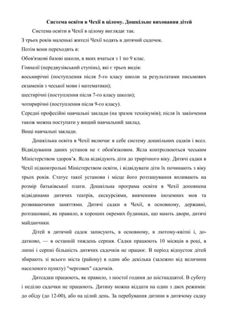 Система освіти в Чехії в цілому. Дошкільне виховання дітей
    Система освіти в Чехії в цілому виглядає так.
З трьох років маленькі жителі Чехії ходять в дитячий садочок.
Потім вони переходять в:
Обов'язкові базові школи, в яких вчаться з 1 по 9 клас.
Гімназії (передвузівський ступінь), які є трьох видів:
восьмирічні (поступлення після 5-го класу школи за результатами письмових
екзаменів з чеської мови і математики);
шестирічні (поступлення після 7-го класу школи);
чотирирічні (поступлення після 9-го класу).
Середні професійні навчальні заклади (на зразок технікумів); після їх закінчення
також можна поступати у вищий навчальний заклад.
Вищі навчальні заклади.
    Дошкільна освіта в Чехії включає в себе систему дошкільних садків і ясел.
Відвідування даних установ не є обов'язковим. Ясла контролюються чеським
Міністерством здоров’я. Ясла відвідують діти до трирічного віку. Дитячі садки в
Чехії підконтрольні Міністерством освіти, і відвідувати діти їх починають з віку
трьох років. Статус такої установи і місце його розташування впливають на
розмір батьківської плати. Дошкільна програма освіти в Чехії доповнена
відвідинами дитячих театрів, екскурсіями, вивченням іноземних мов та
розвиваючими заняттями. Дитячі садки в Чехії, в основному, державні,
розташовані, як правило, в хороших окремих будинках, що мають двори, дитячі
майданчики.
    Дітей в дитячий садок записують, в основному, в лютому-квітні і, до-
датково, — в останній тиждень серпня. Садки працюють 10 місяців в році, в
липні і серпні більшість дитячих садочків не працює. В період відпусток дітей
збирають зі всього міста (району) в один або декілька (залежно від величини
населеного пункту) "чергових" садочків.
    Дитсадки працюють, як правило, з шостої години до шістнадцятої. В суботу
і неділю садочки не працюють. Дитину можна віддати на один з двох режимів:
до обіду (до 12-00), або на цілий день. За перебування дитини в дитячому садку
 
