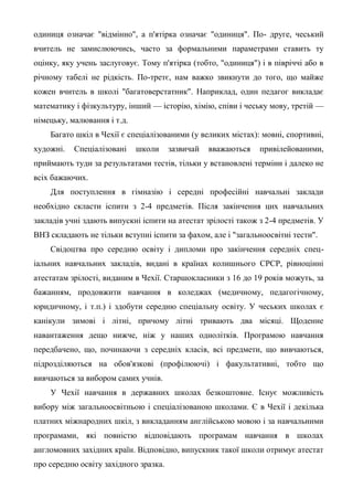 одиниця означає "відмінно", а п'ятірка означає "одиниця". По- друге, чеський
вчитель не замислюючись, часто за формальними параметрами ставить ту
оцінку, яку учень заслуговує. Тому п'ятірка (тобто, "одиниця") і в півріччі або в
річному табелі не рідкість. По-третє, нам важко звикнути до того, що майже
кожен вчитель в школі "багатоверстатник". Наприклад, один педагог викладає
математику і фізкультуру, інший — історію, хімію, співи і чеську мову, третій —
німецьку, малювання і т.д.
    Багато шкіл в Чехії є спеціалізованими (у великих містах): мовні, спортивні,
художні.   Спеціалізовані    школи     зазвичай   вважаються   привілейованими,
приймають туди за результатами тестів, тільки у встановлені терміни і далеко не
всіх бажаючих.
    Для поступлення в гімназію і середні професійні навчальні заклади
необхідно скласти іспити з 2-4 предметів. Після закінчення цих навчальних
закладів учні здають випускні іспити на атестат зрілості також з 2-4 предметів. У
ВНЗ складають не тільки вступні іспити за фахом, але і "загальноосвітні тести".
    Свідоцтва про середню освіту і дипломи про закінчення середніх спец-
іальних навчальних закладів, видані в країнах колишнього СРСР, рівноцінні
атестатам зрілості, виданим в Чехії. Старшокласники з 16 до 19 років можуть, за
бажанням, продовжити навчання в коледжах (медичному, педагогічному,
юридичному, і т.п.) і здобути середню спеціальну освіту. У чеських школах є
канікули зимові і літні, причому літні тривають два місяці. Щоденне
навантаження дещо нижче, ніж у наших однолітків. Програмою навчання
передбачено, що, починаючи з середніх класів, всі предмети, що вивчаються,
підрозділяються на обов'язкові (профілюючі) і факультативні, тобто що
вивчаються за вибором самих учнів.
    У Чехії навчання в державних школах безкоштовне. Існує можливість
вибору між загальноосвітньою і спеціалізованою школами. Є в Чехії і декілька
платних міжнародних шкіл, з викладанням англійською мовою і за навчальними
програмами, які повністю відповідають програмам навчання в школах
англомовних західних країн. Відповідно, випускник такої школи отримує атестат
про середню освіту західного зразка.
 