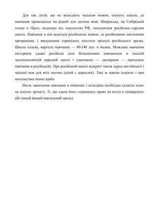Для тих дітей, що не володіють чеською мовою, існують школи, де
навчання проводиться на рідній для дитини мові. Наприклад, на Сибірській
площі в Празі, недалеко від посольства РФ, знаходиться російська середня
школа. Навчання в ній ведеться російською мовою, за російськими шкільними
програмами, і випускники отримують атестати зрілості російського зразка.
Школа платна, вартість навчання — 80-140 дол. в місяць. Можливе навчання
екстерном   (деякі   російські   діти   безкоштовно   навчаються    в   чеській
загальноосвітній середній школі і одночасно — екстерном — проходять
навчання в російській). При російській школі відкриті також курси англійської і
чеської мов для всіх охочих (дітей і дорослих). Такі ж школи існують і при
посольствах інших країн.
    Після закінчення навчання в гімназіях і коледжах необхідно скласти іспит
на атестат зрілості. Ті, що здали його, отримують право на вступ в університет
або інший вищий навчальний заклад.
 