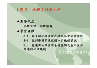 主題三：地理資訊與生活

 主要概念
 地理資訊、地理議題
 學習目標
 3-1 能了解地理資訊在現代社會的重要性
 3-2 能列舉新聞及媒體中的地理資訊
 3-3 能運用地理資訊系統查詢或展示生活
 周遭的地理議題
 