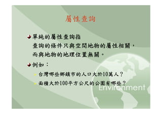 屬性查詢

單純的屬性查詢指
查詢的條件只與空間地物的屬性相關，
而與地物的地理位置無關。
例如：
台灣哪些鄉鎮市的人口大於10萬人？
面積大於100平方公尺的公園有哪些？
 