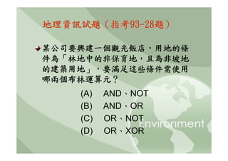 地理資訊試題（指考93-28題）

某公司要興建一個觀光飯店，用地的條
件為「林地中的非保育地，且為非坡地
的建築用地」，要滿足這些條件需使用
哪兩個布林運算元？
    (A)   AND、NOT
    (B)   AND、OR
    (C)   OR、NOT
    (D)   OR、XOR
 