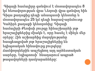 Գիզայի համալիրը գտնվում է մոտավորապես 8
կմ հեռավորության վրա Նեղոսի վրա գտնվող հին
Գիզա քաղաքից դեպի անապատի կենտոնը և
մոտավորապես 25 կմ դեպի հարավ-արևմուտք
Կահիրե քաղաքի կենտրոնից: Գիզայի
համալիրի Քեոփսի բուրգը հինաշխարհի յոթ
հրաշալիքներից միակն է, որը հասել է մինչև մեր
օրերը: Հին աշխարհից մարդկությանը
հասցեագրված յոթ հրաշալիքներից են
եգիպտական հինավուրց բուրգերը`
ճամփորդներին ապշեցնող այդ արհեստական
սարերը, Եգիպտոսի` հնադարում ապրած
թագավորների դամբարանները:
 