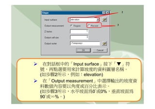 2



                        3




 在對話框中的「Input surface」按下「▼」符
號，再點選要用來計算坡度的資料圖層名稱。
(如歩驟2所示，例如：elevation)
 在「Output measurement」中選擇輸出的坡度資
料數值內容要以角度或百分比表示。
(如歩驟3所示，水平坡面為0°或0%，垂直坡面為
90°或∞%。)
 