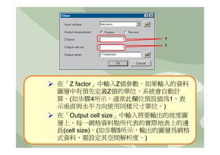 4
                        5




在「Z factor」中輸入Z值參數。如果輸入的資料
圖層中有預先定義Z值的單位，系統會自動計
算。(如歩驟4所示，通常此欄位預設值為1，表
示垂直與水平方向使用同樣尺寸單位。)
在「Output cell size」中輸入將要輸出的坡度圖
層上，每一網格資料點所代表的實際地表上的邊
長(cell size)。(如歩驟5所示，輸出的圖層為網格
式資料，需設定其空間解析度。)
 