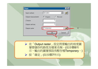 6




              7


在「Output raster」設定將要輸出的坡度圖
層要儲存的路徑及檔案名稱。(如歩驟6所
示，輸出的圖層預設為暫存檔Temporary。)
按「確定」(如歩驟7所示)
 