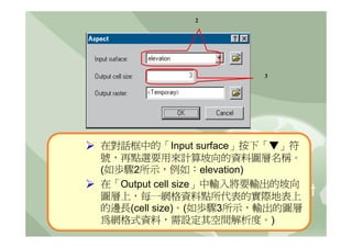 2




                       3




在對話框中的「Input surface」按下「▼」符
號，再點選要用來計算坡向的資料圖層名稱。
(如歩驟2所示，例如：elevation)
在「Output cell size」中輸入將要輸出的坡向
圖層上，每一網格資料點所代表的實際地表上
的邊長(cell size)。(如歩驟3所示，輸出的圖層
為網格式資料，需設定其空間解析度。)
 