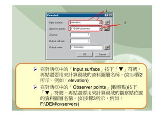 2



                        3




在對話框中的「Input surface」按下「▼」符號，
再點選要用來計算視域的資料圖層名稱。(如歩驟2
所示，例如：elevation)
在對話框中的「Observer points」(觀察點)按下
「▼」符號，再點選要用來計算視域的觀察點位置
的資料圖層名稱。(如歩驟3所示，例如：
F:DEMovservers)
 