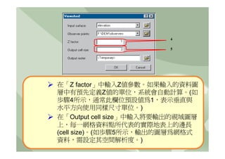 4

                        5




在「Z factor」中輸入Z值參數。如果輸入的資料圖
層中有預先定義Z值的單位，系統會自動計算。(如
歩驟4所示，通常此欄位預設值為1，表示垂直與
水平方向使用同樣尺寸單位。)
在「Output cell size」中輸入將要輸出的視域圖層
上，每一網格資料點所代表的實際地表上的邊長
(cell size)。(如歩驟5所示，輸出的圖層為網格式
資料，需設定其空間解析度。)
 
