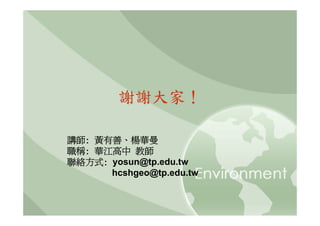 謝謝大家！

講師: 黃有善、楊華曼
職稱: 華江高中 教師
聯絡方式: yosun@tp.edu.tw
      hcshgeo@tp.edu.tw
 