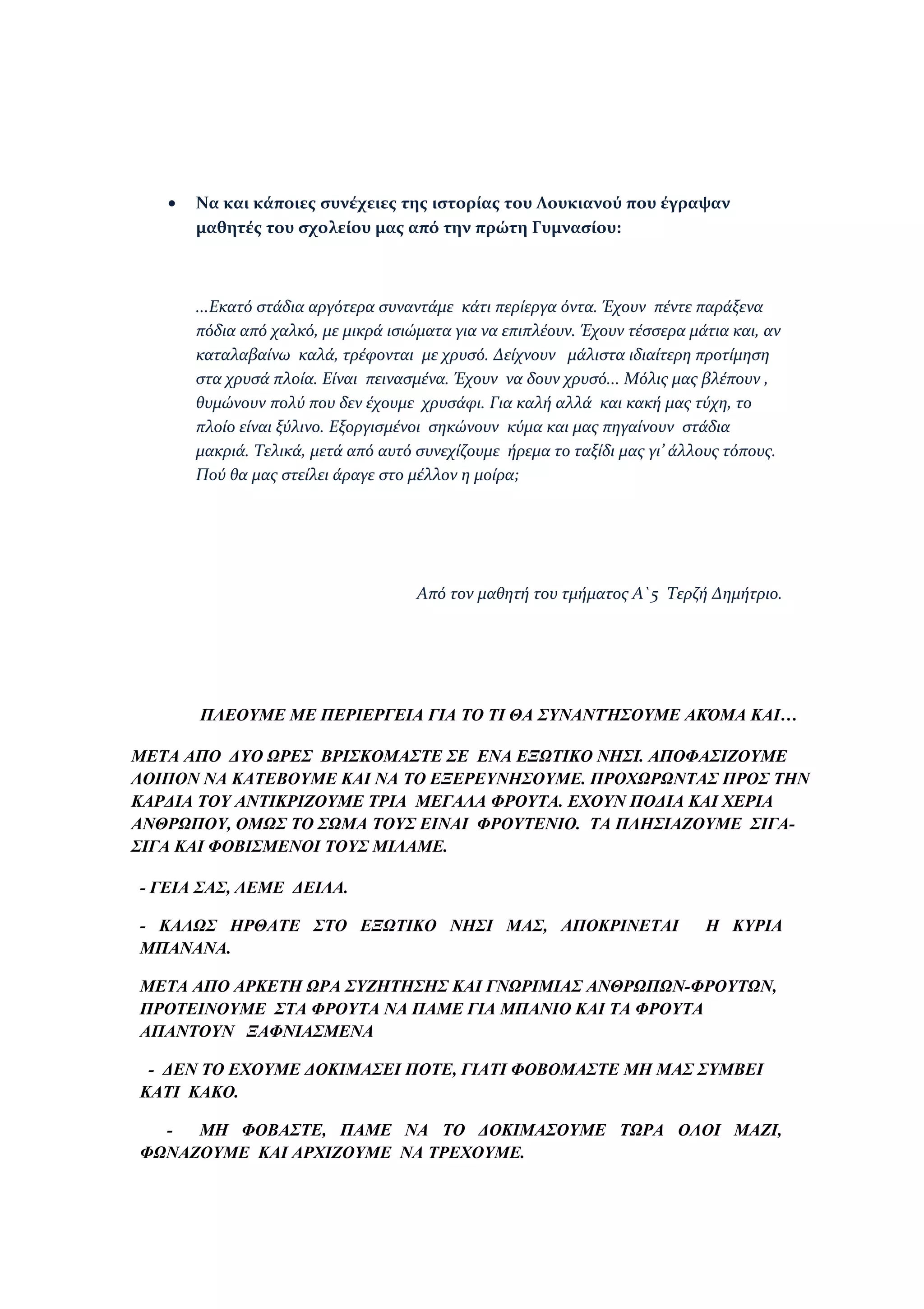 •   Να και κάποιες συνέχειες της ιστορίας του Λουκιανού που έγραψαν
       μαθητές του σχολείου μας από την πρώτη Γυμνασίου:



       ...Εκατό στάδια αργότερα συναντάμε κάτι περίεργα όντα. Έχουν πέντε παράξενα
       πόδια από χαλκό, με μικρά ισιώματα για να επιπλέουν. Έχουν τέσσερα μάτια και, αν
       καταλαβαίνω καλά, τρέφονται με χρυσό. Δείχνουν μάλιστα ιδιαίτερη προτίμηση
       στα χρυσά πλοία. Είναι πεινασμένα. Έχουν να δουν χρυσό... Μόλις μας βλέπουν ,
       θυμώνουν πολύ που δεν έχουμε χρυσάφι. Για καλή αλλά και κακή μας τύχη, το
       πλοίο είναι ξύλινο. Εξοργισμένοι σηκώνουν κύμα και μας πηγαίνουν στάδια
       μακριά. Τελικά, μετά από αυτό συνεχίζουμε ήρεμα το ταξίδι μας γι’ άλλους τόπους.
       Πού θα μας στείλει άραγε στο μέλλον η μοίρα;




                                     Από τον μαθητή του τμήματος Α`5 Τερζή Δημήτριο.




       ΠΛΕΟΥΜΕ ΜΕ ΠΕΡΙΕΡΓΕΙΑ ΓΙΑ ΤΟ ΤΙ ΘΑ ΣΥΝΑΝΤΉΣΟΥΜΕ ΑΚΌΜΑ ΚΑΙ…

ΜΕΤΑ ΑΠΟ ΔΥΟ ΩΡΕΣ ΒΡΙΣΚΟΜΑΣΤΕ ΣΕ ΕΝΑ ΕΞΩΤΙΚΟ ΝΗΣΙ. ΑΠΟΦΑΣΙΖΟΥΜΕ
ΛΟΙΠΟΝ ΝΑ ΚΑΤΕΒΟΥΜΕ ΚΑΙ ΝΑ ΤΟ ΕΞΕΡΕΥΝΗΣΟΥΜΕ. ΠΡΟΧΩΡΩΝΤΑΣ ΠΡΟΣ ΤΗΝ
ΚΑΡΔΙΑ ΤΟΥ ΑΝΤΙΚΡΙΖΟΥΜΕ ΤΡΙΑ ΜΕΓΑΛΑ ΦΡΟΥΤΑ. ΕΧΟΥΝ ΠΟΔΙΑ ΚΑΙ ΧΕΡΙΑ
ΑΝΘΡΩΠΟΥ, ΟΜΩΣ ΤΟ ΣΩΜΑ ΤΟΥΣ ΕΙΝΑΙ ΦΡΟΥΤΕΝΙΟ. ΤΑ ΠΛΗΣΙΑΖΟΥΜΕ ΣΙΓΑ-
ΣΙΓΑ ΚΑΙ ΦΟΒΙΣΜΕΝΟΙ ΤΟΥΣ ΜΙΛΑΜΕ.

- ΓΕΙΑ ΣΑΣ, ΛΕΜΕ ΔΕΙΛΑ.

- ΚΑΛΩΣ ΗΡΘΑΤΕ ΣΤΟ ΕΞΩΤΙΚΟ ΝΗΣΙ ΜΑΣ, ΑΠΟΚΡΙΝΕΤΑΙ                            Η ΚΥΡΙΑ
ΜΠΑΝΑΝΑ.

ΜΕΤΑ ΑΠΟ ΑΡΚΕΤΗ ΩΡΑ ΣΥΖΗΤΗΣΗΣ ΚΑΙ ΓΝΩΡΙΜΙΑΣ ΑΝΘΡΩΠΩΝ-ΦΡΟΥΤΩΝ,
ΠΡΟΤΕΙΝΟΥΜΕ ΣΤΑ ΦΡΟΥΤΑ ΝΑ ΠΑΜΕ ΓΙΑ ΜΠΑΝΙΟ ΚΑΙ ΤΑ ΦΡΟΥΤΑ
ΑΠΑΝΤΟΥΝ ΞΑΦΝΙΑΣΜΕΝΑ

 - ΔΕΝ ΤΟ ΕΧΟΥΜΕ ΔΟΚΙΜΑΣΕΙ ΠΟΤΕ, ΓΙΑΤΙ ΦΟΒΟΜΑΣΤΕ ΜΗ ΜΑΣ ΣΥΜΒΕΙ
ΚΑΤΙ ΚΑΚΟ.

  -  ΜΗ ΦΟΒΑΣΤΕ, ΠΑΜΕ ΝΑ ΤΟ ΔΟΚΙΜΑΣΟΥΜΕ ΤΩΡΑ ΟΛΟΙ ΜΑΖΙ,
ΦΩΝΑΖΟΥΜΕ ΚΑΙ ΑΡΧΙΖΟΥΜΕ ΝΑ ΤΡΕΧΟΥΜΕ.
 