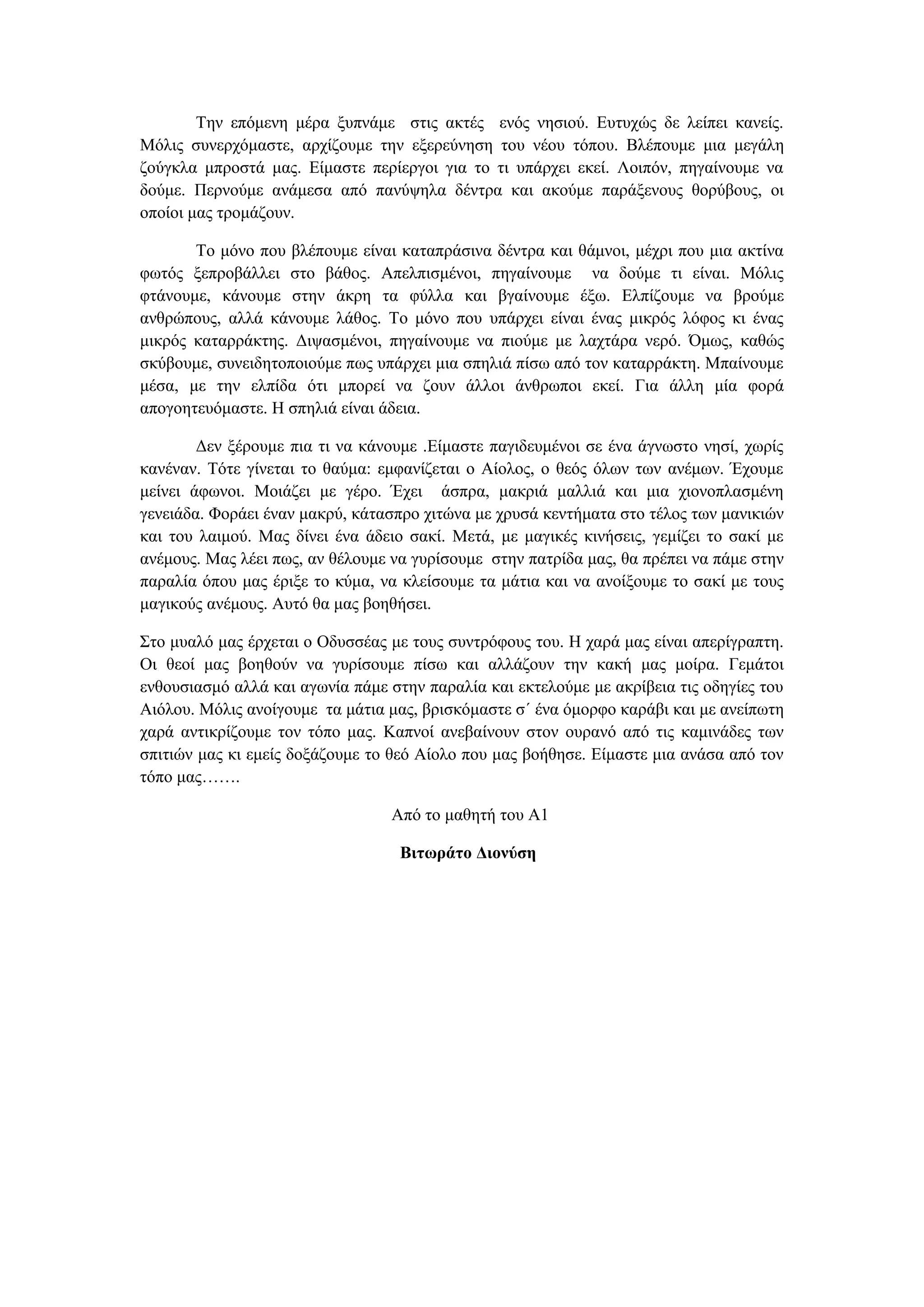 Την επόμενη μέρα ξυπνάμε στις ακτές ενός νησιού. Ευτυχώς δε λείπει κανείς.
Μόλις συνερχόμαστε, αρχίζουμε την εξερεύνηση του νέου τόπου. Βλέπουμε μια μεγάλη
ζούγκλα μπροστά μας. Είμαστε περίεργοι για το τι υπάρχει εκεί. Λοιπόν, πηγαίνουμε να
δούμε. Περνούμε ανάμεσα από πανύψηλα δέντρα και ακούμε παράξενους θορύβους, οι
οποίοι μας τρομάζουν.

       Το μόνο που βλέπουμε είναι καταπράσινα δέντρα και θάμνοι, μέχρι που μια ακτίνα
φωτός ξεπροβάλλει στο βάθος. Απελπισμένοι, πηγαίνουμε να δούμε τι είναι. Μόλις
φτάνουμε, κάνουμε στην άκρη τα φύλλα και βγαίνουμε έξω. Ελπίζουμε να βρούμε
ανθρώπους, αλλά κάνουμε λάθος. Το μόνο που υπάρχει είναι ένας μικρός λόφος κι ένας
μικρός καταρράκτης. Διψασμένοι, πηγαίνουμε να πιούμε με λαχτάρα νερό. Όμως, καθώς
σκύβουμε, συνειδητοποιούμε πως υπάρχει μια σπηλιά πίσω από τον καταρράκτη. Μπαίνουμε
μέσα, με την ελπίδα ότι μπορεί να ζουν άλλοι άνθρωποι εκεί. Για άλλη μία φορά
απογοητευόμαστε. Η σπηλιά είναι άδεια.

        Δεν ξέρουμε πια τι να κάνουμε .Είμαστε παγιδευμένοι σε ένα άγνωστο νησί, χωρίς
κανέναν. Τότε γίνεται το θαύμα: εμφανίζεται ο Αίολος, ο θεός όλων των ανέμων. Έχουμε
μείνει άφωνοι. Μοιάζει με γέρο. Έχει άσπρα, μακριά μαλλιά και μια χιονοπλασμένη
γενειάδα. Φοράει έναν μακρύ, κάτασπρο χιτώνα με χρυσά κεντήματα στο τέλος των μανικιών
και του λαιμού. Μας δίνει ένα άδειο σακί. Μετά, με μαγικές κινήσεις, γεμίζει το σακί με
ανέμους. Μας λέει πως, αν θέλουμε να γυρίσουμε στην πατρίδα μας, θα πρέπει να πάμε στην
παραλία όπου μας έριξε το κύμα, να κλείσουμε τα μάτια και να ανοίξουμε το σακί με τους
μαγικούς ανέμους. Αυτό θα μας βοηθήσει.

Στο μυαλό μας έρχεται ο Οδυσσέας με τους συντρόφους του. Η χαρά μας είναι απερίγραπτη.
Οι θεοί μας βοηθούν να γυρίσουμε πίσω και αλλάζουν την κακή μας μοίρα. Γεμάτοι
ενθουσιασμό αλλά και αγωνία πάμε στην παραλία και εκτελούμε με ακρίβεια τις οδηγίες του
Αιόλου. Μόλις ανοίγουμε τα μάτια μας, βρισκόμαστε σ΄ ένα όμορφο καράβι και με ανείπωτη
χαρά αντικρίζουμε τον τόπο μας. Καπνοί ανεβαίνουν στον ουρανό από τις καμινάδες των
σπιτιών μας κι εμείς δοξάζουμε το θεό Αίολο που μας βοήθησε. Είμαστε μια ανάσα από τον
τόπο μας…….

                                 Από το μαθητή του Α1

                                   Βιτωράτο Διονύση
 