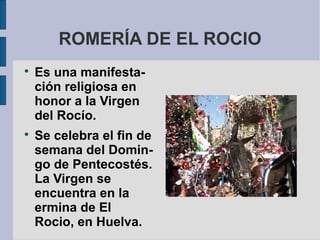 ROMERÍA DE EL ROCIO

    Es una manifesta-
    ción religiosa en
    honor a la Virgen
    del Rocío.

    Se celebra el fin de
    semana del Domin-
    go de Pentecostés.
    La Virgen se
    encuentra en la
    ermina de El
    Rocio, en Huelva.
 