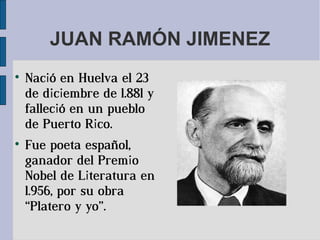JUAN RAMÓN JIMENEZ

    Nació en Huelva el 23
    de diciembre de 1.881 y
    falleció en un pueblo
    de Puerto Rico.

    Fue poeta español,
    ganador del Premio
    Nobel de Literatura en
    1.956, por su obra
    “Platero y yo”.
 