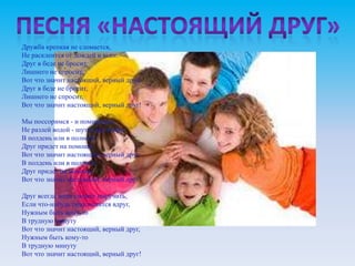 Дружба крепкая не сломается,
Не расклеится от дождей и вьюг.
Друг в беде не бросит,
Лишнего не спросит,
Вот что значит настоящий, верный друг,
Друг в беде не бросит,
Лишнего не спросит,
Вот что значит настоящий, верный друг!

Мы поссоримся - и помиримся,
Не разлей водой - шутят все вокруг.
В полдень или в полночь
Друг придет на помощь,
Вот что значит настоящий, верный друг,
В полдень или в полночь
Друг придет на помощь,
Вот что значит настоящий, верный друг!

Друг всегда меня сможет выручить,
Если что-нибудь приключится вдруг,
Нужным быть кому-то
В трудную минуту
Вот что значит настоящий, верный друг,
Нужным быть кому-то
В трудную минуту
Вот что значит настоящий, верный друг!
 