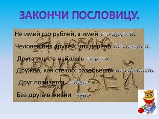 Не имей сто рублей, а имей
Человек без друзей, что дерево
Друга ищи, а найдешь
Дружба, как стекло: разобьешь-
 Друг познается
Без друга в жизни
 