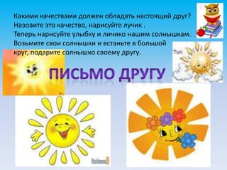 Какими качествами должен обладать настоящий друг?
Назовите это качество, нарисуйте лучик .
Теперь нарисуйте улыбку и личико нашим солнышкам.
Возьмите свои солнышки и встаньте в большой
круг, подарите солнышко своему другу.
 