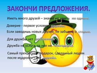 Иметь много друзей – значит не иметь
Доверие - первое условие
Если заводишь новых друзей, не забывай о
Для дружбы нет
Дружба не услуга, за нее не

Самый прекрасный подарок, сделанный людям
после мудрости - это
 