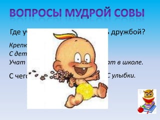 Где учат дружить и дорожить дружбой?
Крепко-накрепко дружить,
С детства дружбой дорожить
Учат в школе, учат в школе, учат в школе.
С чего начинается дружба? С улыбки.
 