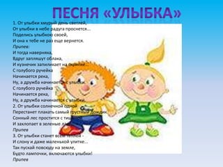 1. От улыбки хмурый день светлей,
От улыбки в небе радуга проснется...
Поделись улыбкою своей,
И она к тебе не раз еще вернется.
Припев:
И тогда наверняка,
Вдруг запляшут облака,
И кузнечик запиликает на скрипке...
С голубого ручейка
Начинается река,
Ну, а дружба начинается с улыбки.
С голубого ручейка
Начинается река,
Ну, а дружба начинается с улыбки.
2. От улыбки солнечной одной
Перестанет плакать самый грустный дождик.
Сонный лес простится с тишиной
И захлопает в зеленые ладоши.
Припев
3. От улыбки станет всем теплей -
И слону и даже маленькой улитке...
Так пускай повсюду на земле,
Будто лампочки, включаются улыбки!
Припев
 