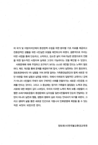 여 국가 및 지방자치단체의 환경정책 수립을 위한 분야별 기초 자료를 제공하고

친환경적인 생활을 위한 시민실천 모델을 제요「하도l자 하였다. 결론적으로 우리는

이번 사업을 통해 단순하고， 소박하고， 검소한 삶이 지속가능한 문명으로의 전환

을 위한 필수적인 사항이며 실제로 그것이 가능하다는 것을 확인할 수 있었다.

 사회문제에 대해 주εt하고 요구하기 보다는 스스로 대안을 만드는 노력이 필요

하다. 저|도 개선을 통해 문제를 해결하기에 앞서， 나부터 실천하는 것이 중요하다.

정토회관에서의 1 차 실힘을 거쳐 297명 달하는 가족환경실전단과 함께 새로운 대

안 마련을 위해 실험과 실천을 하였다 위에서 아래로의 일방적인 교육이나 강제

가 아니라 시민들이 주체가 되어 구체적인 A냄|를 만들어가는 새로운 시민운동 사

례를 만드는 것이다. 그리고 그 중심에는 참가자 가족들의 끊임없는 노력과 관심，

서로에 대한 애정이 갚이 스며있다. 우리의 이러한 노력이 특히 보통 사람들이 - 시

행한 쓰레기저|로운동이 환경문제의 심각성을 일반시민들에게 단순히 전달하는 것

만이 아니라 실천과 행동， 생명과 평화의 길로 이끄는 안내서가 되기를 바란다. 그

리고 생태적 삶을 통한 새로운 인간으로 거듭나서 인류문명에 희망을 줄 수 있는

작은 씨앗이 되었으면 한다.




                           정토회(사)한국불교환경교육원
 