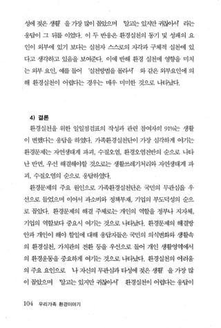 성에 젖은 생활 을 가장 많이 꼽았으며      알고는 있지만 귀찮아셔 라는

웅답이 그 뒤를 이었다. 이 두 반응윤 환경실천의 동기 및 성패의 요

인이 외부에 있기 보다는 실천자 스스로의 지각과 구체적 실천에 있

다고 생각하고 있음을 보여준다. 이에 반해 환경 실천에 영횡ε을 미치

는 외부 요인， 예를 들어     질천방법을 몰라서   와 같은 외부요인에 의

해 환경실천이 어렵디는 경우는 매우 미미한 것으로 나타났다.




  4) 결론
 환경실천을 위한 일일점검표의 작성과 관련 참여자의 91%는 생활

이 변했다는 웅답을 하였다. 가족환경실천단이 가장 심각하게 여기는

환경문제는 자연생태계 파괴， 수질오염， 환경오염전반의 순으로 나타

난 반면， 우선 해결해야할 것으로는 생활쓰레기처리와 자연생태계 파

괴 ， 수질오염의 순으로 응답하였다.

 환경문제의 주요 원인으로 가족환경실천단은 국민의 무관심을 우

선으로 들었으며 이어서 괴소비와 정책부재， 기업의 부도덕성의 순으

로 꼽았다. 환경문제의 해결 주체로는 개인의 역할을 정부나 지자체，

기업의 역할보다 중요시 여기는 것으로 나타났다. 환경문제의 해결방

안과 개인이 해야 할일에 대해 응답지들은 국민의 의식변화와 생활속

의 환경실천， 가치관의 전환 퉁을 우선으로 들어 개인 생활영역에서

의 환경운동을 중요하게 여기는 것으로 나타났다. 환경실천의 어려움

의 주요 요인으로     나 자신의 무관심과 타정에 젖은 생활’ 을 기장 많

이 꼽았으며     할고는 있지만 귀찮아서’   환경실천이 어렵다는 웅팝이


104   우리가족 환경이야기
 