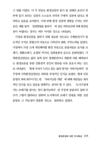 그 뒤를 이었다. 이 두 반웅은 환경실천의 동기 및 성패의 요인이 외

부에 있기 보다는 실천자 스스로의 지각과 구체적 실천에 있다고 생

각하고 있음을 보여준다. 이에 반해 환경 실천에 영향을 미치는 외부

요인， 예를 들어    f실천방법을 몰라서   와 같은 외부요인에 의해 환경실

천이 어렵다는 경우는 매우 미미한 것으로 나타났다.

 가정내 환경실천을 잘하기 위해 필요한 것으로는 수행분위기가 압

도적인 수치로 꼽혔으며 다음으로 가족간의 대화， 주부노력을 들었다.

가정에서 가장 크게 개선해야할 환경 부문으로 응답자들은 음식물 쓰

레기， 생활쓰레기， 오염된 먹거리， 일회용품의 순으로 웅답하였다. 가

족환경실천단은 삶의 질에 있어 경제발전이나 개발에 의한 혜택보다

는 환경보존을 통한 친환경적 공칸의 향유를 더욱 중요시 하는 것으

로 니티냈1-.    현재 우리가 누리고 있는 삶의 방식은 지속가능승꽤’ 란

주장에 가족환경실천단은 대부분 부정적인 인식을 보였다. 현대 인류

문명의 최대 화두이기도 한     지속기능한 개발 에 대해 대중들은 회의

적인 인식을 갖고 있음을 팔뷰는 것이라 할 수 있다.        ‘도시가정에

서는 쓰레기를 줄이는 것이 불가능하다’ 란 주장에 웅답자의 절대 다

수가 그렇지 않다라고 답하여 도시에서의 쓰레기 감량을 위한 실천

운동은 그 가능성이 충분한 것으로 판단하고 있었다.




                            환경문제에 대한 인식특성   105
 