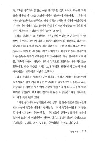 다. 1 회용 생리대처럼 한번 사용 후 버리는 것이 아니기 때문에 재이

용을 위해선 번거로운 보관과 세탁이 필요하기 때문이다. 그러나 이

러한 번거로움에도 불구하고 면생리대는， 1회용 생리대가 여성건강에

미치는 바람직하지 않은 문제와 환경에 미치는 악영향을 인식하게 되

면서 사용하는 사람들이 점차 늘어나고 있다.

 1회용 생리대는 그 충전재의 구성성분상 완전히 자연 분해되지 않

으며， 흡수력을 높이기 위해 시용하는 화책뽑의 영향으로 최근에는

다햄 인체 유해성 논란도 제기되고 있다. 또한 경제적 비용도 만만

찮은 소비재라 할 수 있다. 최근 사회적으로 확산되고 있는 면생리대

이용 운동은 일회성 소비용품으로 굳어져버린 여성 필수품의 이미지

를， 지속적 사용이 가능한 내구재 성격으로 전환하는 매우 의미있는

활통이다. 대중 확산을 위해선 보다 편리한 면생리대의 고안과 함께

체험자들의 적극적인 선전이 요구된다.

 1 회용 생리대를 사용하다 면생리대를 사용하기 시작한 정토회 여성

활동가들은 현재 거의 대부분 면생리대를 일상적으로 사용하고 있다.

면생리대를 사용할 경우 여성 건강에 훨씬 도움이 되고， 사용에 익숙

해지면 불안감도 해소되어 정토회의 많은 여성들은 1회용 생리대를

더 이상찾지 않고 있다.

  1회용 생리대의 여성 질환11 대한 영향 을 물은 질댐l 웅팝치들의

8Jl/o 이엠 영향을 미친다고 답하쨌.   ‘쾌 영향을 미친다 고 답을

한 응답자도 300/0 이상이었다.   여성질환의 경험여부를 물은 질문에

630/c예 응답자가 여성질환의 경험이 있다고 응답하였으며 증상으로는

가려움증， 생리통， 피부 짓무름， 자궁질환의 순으로 나타났다.


                                일반쓰레기   117
 
