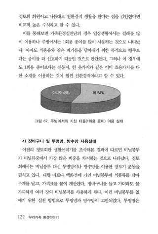 정토회 회원이고 나름대로 친환경적 생활을 한다는 점을 감안한다면

비교적 높은 수치라고 할 수 있다.

  이를 통해보면 가족환경실천단의 경우 일상생활에서는 걸레를 많

이 이용하나 주방에서는 1회용 종이를 많이 사용하는 것으로 나타났

다. 아마도 식용유와 같은 폐기름을 닦아내기 위한 목적으로 행주보

다는 종이를 더 선호하기 때문인 것으로 판단된다. 그러나 이 경우에

도 1 회용 종이보다는 신문지， 헌 옷가지와 같은 이미 효용가치를 다

한 소재를 이용하는 것이 훨씬 친환경적이라고 할 수 있다.




       그림   67 주방에서의 키친 타올(1 호|용 종 0 1) 이용 실태




 4) 장바구니 및 투명망， 방수망 사용실태

  이전의 정토회관 생활쓰레기를 조시해본 결과에 따르면 비닐봉투

가 비닐류중에서 가장 많은 비중을 차지히는 것으로 나타났다. 정토

회에서는 비닐봉투 대신 투명망이나 방수망을 이용한 장보기 운동을

펼치고 있다. 대형 마트나 백화점에 가면 비닐봉투에 식품류를 담아

무게를 달고， 가격표를 붙여 계산한다. 장바구니를 들고 가더라도 불

가피하게 여러 장의 비닐봉지를 사용하게 된다. 이런 비닐봉투를 없

애기 위한 실천 방법으로 투명망과 방수망이 고안되었다. 투명망은



122   우리가족 환경이야기
 