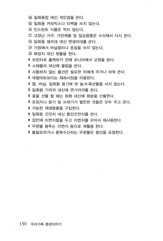 @ 일회용컵 대신 개인컵을 쓴다.
      @ 일회용 커피믹스나 티백을 쓰지 않는다.
      @ 인스턴트 식품은 먹지 않는다.
      @ 고장난 가구， 가전제품 및 일상용품은 수리해서 다시 쓴다.
      뼈 일회용 생리대 대신 먼생리대를 쓴다.
      @ 가정에서 비닐랩이나 호일을 쓰지 않는다.
      @ 화장지 대신 뒷물을 한다.
      % 프린터로 출력하기 전에 모니 터에서 교정을 본다.
      $ 스테플러 대신에 클립을 쓴다 .
      짧 사용하지 않는 물건은 필요한 이에게 주거나 바꿔 쓴다
      홈 대형마트보다는 재래시장을 이용한다.

      용 랩， 비닐， 일회용 용기에 싼 농·수·축산물을 사지 않는다.

      횡 일회용 기저귀 대신에 면기저귀를 쓴다.
      $ 꽃을 선물 할 때는 화환 대신에 화분을 선물한다.
      용 포장지나 용기 등 쓰레기가 될만한 것들은 모두 주고 온다.
      훌 가능한 재생용품을 구입한다.
      g 일회용 건전지 대신 충전건전지를 쓴다.
      % 집안에 이면지함을 두고 이먼지를 모아서 재사용한다
      $ 우편물 봉투는 이면지 등으로 재활용 한다.

      홉 불필요하거나 중복수신되는 우편물은 중단을 요정한다.




130   우리가족 환경이야기
 